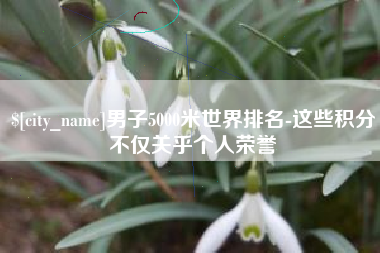 鄄城男子5000米世界排名-这些积分不仅关乎个人荣誉