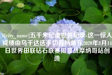 鄄城五千米纪录世界纪录-这一惊人成绩由乌干达选手切普特盖在2020年8月14日世界田联钻石联赛揭幕战摩纳哥站创造