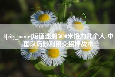 鄄城短道速滑5000米接力几个人-中国队巧妙利用交接棒战术