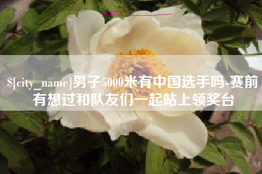 鄄城男子5000米有中国选手吗-赛前有想过和队友们一起站上领奖台