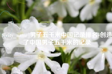 鄄城男子五千米中国记录排名-创造了中国男子五千米的记录