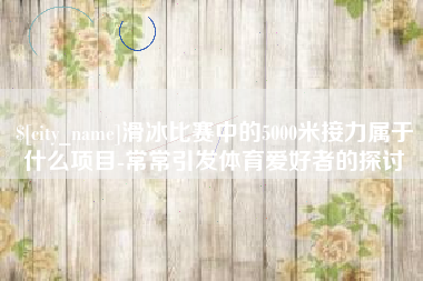 鄄城滑冰比赛中的5000米接力属于什么项目-常常引发体育爱好者的探讨