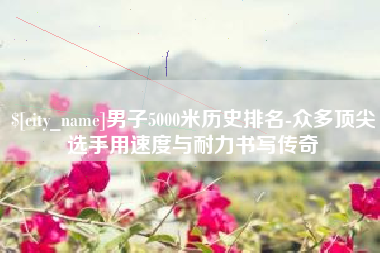 鄄城男子5000米历史排名-众多顶尖选手用速度与耐力书写传奇